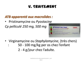 V. TRAITEMENT

ATB apparenté aux macrolides :
• Pristinamycine ou Pyostacine
Cp pelliculé 250 mg, 500 mg


• Virginamycine ou Staphylomycine, (très chers)
  :     50 - 100 mg/kg per os chez l’enfant
        2 - 4 g/jour chez l’adulte.

                staphylococcie pleuropulmonaire , juin
                                 2011
 