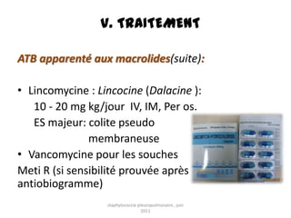 V. TRAITEMENT

ATB apparenté aux macrolides(suite):

• Lincomycine : Lincocine (Dalacine ):
   10 - 20 mg kg/jour IV, IM, Per os.
   ES majeur: colite pseudo
               membraneuse
• Vancomycine pour les souches
Meti R (si sensibilité prouvée après
antiobiogramme)
                  staphylococcie pleuropulmonaire , juin
                                   2011
 