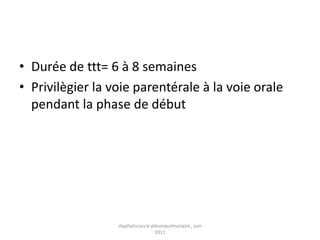 • Durée de ttt= 6 à 8 semaines
• Privilègier la voie parentérale à la voie orale
  pendant la phase de début




                  staphylococcie pleuropulmonaire , juin
                                   2011
 