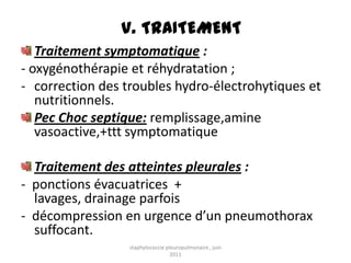 V. TRAITEMENT
   Traitement symptomatique :
- oxygénothérapie et réhydratation ;
- correction des troubles hydro-électrohytiques et
   nutritionnels.
   Pec Choc septique: remplissage,amine
   vasoactive,+ttt symptomatique

  Traitement des atteintes pleurales :
- ponctions évacuatrices +
  lavages, drainage parfois
- décompression en urgence d’un pneumothorax
  suffocant.
                  staphylococcie pleuropulmonaire , juin
                                   2011
 