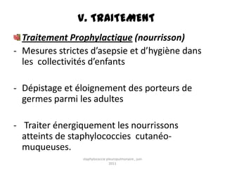 V. TRAITEMENT
  Traitement Prophylactique (nourrisson)
- Mesures strictes d’asepsie et d’hygiène dans
  les collectivités d’enfants

- Dépistage et éloignement des porteurs de
  germes parmi les adultes

- Traiter énergiquement les nourrissons
  atteints de staphylococcies cutanéo-
  muqueuses.
                 staphylococcie pleuropulmonaire , juin
                                  2011
 