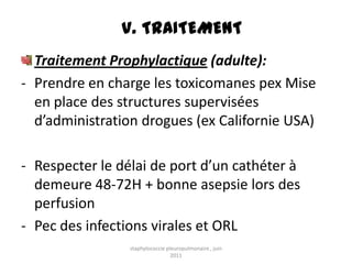 V. TRAITEMENT
  Traitement Prophylactique (adulte):
- Prendre en charge les toxicomanes pex Mise
  en place des structures supervisées
  d’administration drogues (ex Californie USA)

- Respecter le délai de port d’un cathéter à
  demeure 48-72H + bonne asepsie lors des
  perfusion
- Pec des infections virales et ORL
                 staphylococcie pleuropulmonaire , juin
                                  2011
 