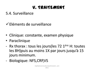 V. TRAITEMENT
5.4. Surveillance

Eléments de surveillance

• Clinique: constante, examen physique
• Paraclinique
- Rx thorax : tous les jours(les 72 1ère H: toutes
  les 8H)puis au moins 1X par jours jusqu’à 15
  jours minimum.
- Biologique: NFS,CRP,VS
                    staphylococcie pleuropulmonaire , juin
                                     2011
 