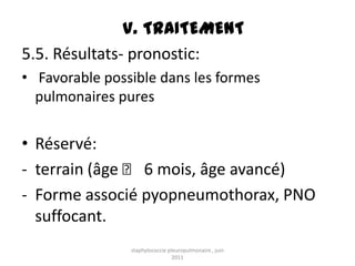 V. TRAITEMENT
5.5. Résultats- pronostic:
• Favorable possible dans les formes
  pulmonaires pures


• Réservé:
- terrain (âge ˂ 6 mois, âge avancé)
- Forme associé pyopneumothorax, PNO
  suffocant.
                staphylococcie pleuropulmonaire , juin
                                 2011
 