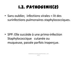 I.3. PATHOGENIE(2)
• Sans oublier, infections virales = lit des
  surinfections pulmonaires staphylococciques.



• SPP: Elle succède à une primo-infection
  Staphylococcique cutanée ou
  muqueuse, passée parfois inaperçue.


                staphylococcie pleuropulmonaire , juin
                                 2011
 
