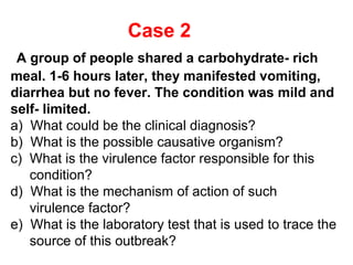 Case 2
A group of people shared a carbohydrate- rich
meal. 1-6 hours later, they manifested vomiting,
diarrhea but no fever. The condition was mild and
self- limited.
a) What could be the clinical diagnosis?
b) What is the possible causative organism?
c) What is the virulence factor responsible for this
condition?
d) What is the mechanism of action of such
virulence factor?
e) What is the laboratory test that is used to trace the
source of this outbreak?

 