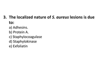 3. The localized nature of S. aureus lesions is due
to:
a) Adhesins.
b) Protein A.
c) Staphylocoagulase
d) Staphylokinase
e) Exfoliatin

 