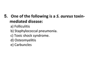5. One of the following is a S. aureus toxinmediated disease:
a) Folliculitis
b) Staphylococcal pneumonia.
c) Toxic shock syndrome.
d) Osteomyelitis
e) Carbuncles

 