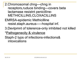 2.Chromosomal chng---chng in receptors,ruduce binding---covers beta lactamase resistnt penicilline-METHICILLINS,CLOXACILLINS EMRSA-epidemic Methicilline resist.staph.aureus-----hospital inf. 3.Devlpmnt of tolerence-only inhibited not killed * Pathogenecity & virulence Staph-2 typs of infections-infections& intoxications 