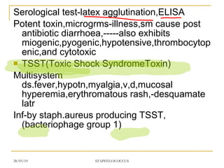 Serological test-latex agglutination,ELISA Potent toxin,microgrms-illness,sm cause post antibiotic diarrhoea,-----also exhibits miogenic,pyogenic,hypotensive,thrombocytopenic,and cytotoxic TSST(Toxic Shock SyndromeToxin) Multisystem ds.fever,hypotn,myalgia,v,d,mucosal hyperemia,erythromatous rash,-desquamate latr Inf-by staph.aureus producing TSST,(bacteriophage group 1) 