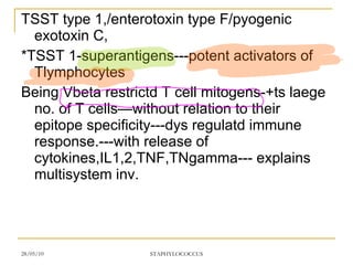 TSST type 1,/enterotoxin type F/pyogenic exotoxin C, *TSST 1-superantigens---potent activators of Tlymphocytes Being Vbeta restrictd T cell mitogens-+ts laege no. of T cells—without relation to their epitope specificity---dys regulatd immune response.---with release of cytokines,IL1,2,TNF,TNgamma--- explains multisystem inv. 