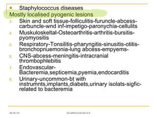 Staphylococcus diseases Mostly localised pyogenic lesions Skin and soft tissue-folliculitis-furuncle-abcess-carbuncle-wnd inf-impetigo-paronychia-cellulits Muskuloskeltal-Osteoarthritis-arthritis-bursitis-pyomyositis Respiratory-Tonsilitis-pharyngitis-sinusitis-otitis-bronchopnuemonia-lung abcess-empyems- CNS-abcess-meningitis-intracranial thrombophlebitis Endovascular-Bacteremia,septicemia,pyemia,endocarditis Urinary-uncommon-bt with instrumnts,implants,diabets,urinary isolats-sigfic-related to bacteremia 