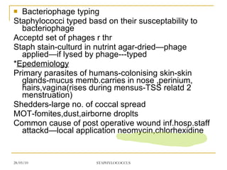 Bacteriophage typing Staphylococci typed basd on their susceptability to bacteriophage Acceptd set of phages r thr Staph stain-culturd in nutrint agar-dried—phage applied—if lysed by phage---typed * Epedemiology Primary parasites of humans-colonising skin-skin glands-mucus memb.carries in nose ,perinium, hairs,vagina(rises during mensus-TSS relatd 2 menstruation) Shedders-large no. of coccal spread MOT-fomites,dust,airborne droplts Common cause of post operative wound inf.hosp.staff attackd—local application neomycin,chlorhexidine 