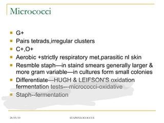 Micrococci G+ Pairs tetrads,irregular clusters C+,O+ Aerobic +strictly respiratory met,parasitic nl skin Resmble staph—in staind smears generally larger & more gram variable—in cultures form small colonies Differentiate---HUGH & LEIFSON’S oxidation fermentation tests---micrococci-oxidative Staph--fermentation 