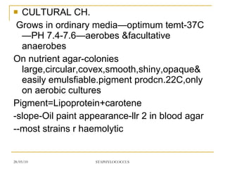 CULTURAL CH. Grows in ordinary media—optimum temt-37C—PH 7.4-7.6—aerobes &facultative anaerobes On nutrient agar-colonies large,circular,covex,smooth,shiny,opaque& easily emulsfiable.pigment prodcn.22C,only on aerobic cultures Pigment=Lipoprotein+carotene -slope-Oil paint appearance-llr 2 in blood agar --most strains r haemolytic 