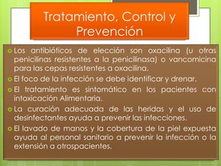 Tratamiento, Control y
               Prevención
 Los  antibióticos de elección son oxacilina (u otras
  penicilinas resistentes a la penicilinasa) o vancomicina
  para las cepas resistentes a oxacilina.
 El foco de la infección se debe identificar y drenar.
 El tratamiento es sintomático en los pacientes con
  intoxicación Alimentaria.
 La curación adecuada de las heridas y el uso de
  desinfectantes ayuda a prevenir las infecciones.
 El lavado de manos y la cobertura de la piel expuesta
  ayuda al personal sanitario a prevenir la infección o la
  extensión a otrospacientes.
 