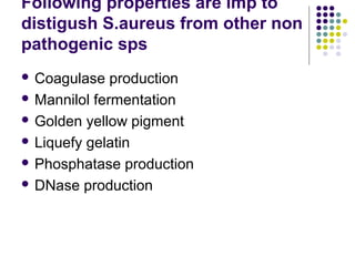 Following properties are imp to
distigush S.aureus from other non
pathogenic sps
 Coagulase   production
 Mannilol fermentation

 Golden yellow pigment

 Liquefy gelatin

 Phosphatase production

 DNase production
 