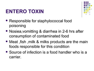 ENTERO TOXIN
 Responsible   for staphylococcal food
  poisoning
 Nosiea,vomitting & diarrhea in 2-6 hrs after
  consumption of contaminated food
 Meat ,fish ,milk & milks products are the main
  foods responsible for this condition
 Source of infection is a food handler who is a
  carrier.
 