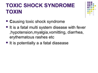 TOXIC SHOCK SYNDROME
TOXIN
 Causing    toxic shock syndrome
 It is a fatal multi system disease with fever
  ,hypotension,myalgia,vomitting, diarrhea,
  erythematous rashes etc
 It is potentially a a fatal diasease
 