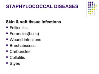 STAPHYLOCOCCAL DISEASES


Skin & soft tissue infections
 Folliculitis

 Furancles(boils)

 Wound infections

 Brest abscess

 Carbuncles

 Cellulitis

 Styes
 