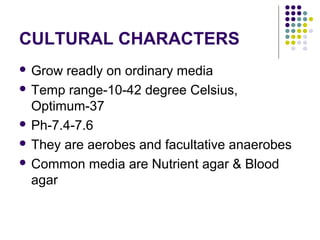 CULTURAL CHARACTERS
 Grow readly on ordinary media
 Temp range-10-42 degree Celsius,
  Optimum-37
 Ph-7.4-7.6

 They are aerobes and facultative anaerobes

 Common media are Nutrient agar & Blood
  agar
 