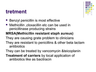 tretment
 Benzyl penicillin is most effective
 Methicillin ,cloxacillin etc can be used in
  penicillinase producing strains
MRSA(Methicillin resistant staph aureus)
They are causing grate problem to clinicians
They are resistant to penicillins & other beta lactam
  antibiotics
They can be treated by vancomycin &teicoplanin
Treatment of carriers by local application of
  antibiotics like as bacitracin
 