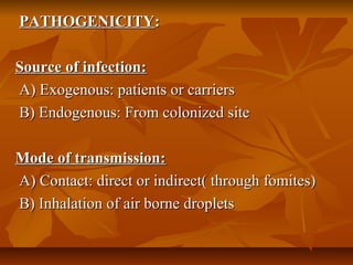 PATHOGENICITYPATHOGENICITY::
Source of infection:Source of infection:
A) Exogenous: patients or carriersA) Exogenous: patients or carriers
B) Endogenous: From colonized siteB) Endogenous: From colonized site
Mode of transmission:Mode of transmission:
A) Contact: direct or indirect( through fomites)A) Contact: direct or indirect( through fomites)
B) Inhalation of air borne dropletsB) Inhalation of air borne droplets
 