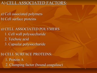 A)A) CELL ASSOCIATED FACTORSCELL ASSOCIATED FACTORS::
a) Cell associated polymersa) Cell associated polymers
b) Cell surface proteinsb) Cell surface proteins
a) CELL ASSOCIATED POLYMERSa) CELL ASSOCIATED POLYMERS
1. Cell wall polysaccharide1. Cell wall polysaccharide
2. Teichoic acid2. Teichoic acid
3. Capsular polysaccharide3. Capsular polysaccharide
b) CELL SURFACE PROTEINS:b) CELL SURFACE PROTEINS:
1. Protein A1. Protein A
2. Clumping factor (bound coagulase)2. Clumping factor (bound coagulase)
 