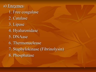 a)a) EnzymesEnzymes::
1. Free coagulase1. Free coagulase
2. Catalase2. Catalase
3. Lipase3. Lipase
4. Hyaluronidase4. Hyaluronidase
5. DNAase5. DNAase
6. Thermonuclease6. Thermonuclease
7. Staphylokinase (Fibrinolysin)7. Staphylokinase (Fibrinolysin)
8. Phosphatase8. Phosphatase
 
