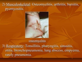 2)2) MusculoskeletalMusculoskeletal: Osteomyelitis, arthritis, bursitis,: Osteomyelitis, arthritis, bursitis,
pyomyositis.pyomyositis.
osteomyelitisosteomyelitis
3)3) RespiratoryRespiratory: Tonsillitis, pharyngitis, sinusitis,: Tonsillitis, pharyngitis, sinusitis,
otitis, bronchopneumonia, lung abscess, empyema,otitis, bronchopneumonia, lung abscess, empyema,
rarely pneumonia.rarely pneumonia.
 