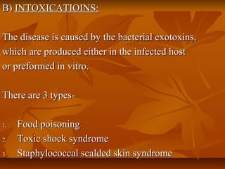 B)B) INTOXICATIOINS:INTOXICATIOINS:
The disease is caused by the bacterial exotoxins,The disease is caused by the bacterial exotoxins,
which are produced either in the infected hostwhich are produced either in the infected host
or preformed in vitro.or preformed in vitro.
There are 3 types-There are 3 types-
1.1. Food poisoningFood poisoning
2.2. Toxic shock syndromeToxic shock syndrome
3.3. Staphylococcal scalded skin syndromeStaphylococcal scalded skin syndrome
 