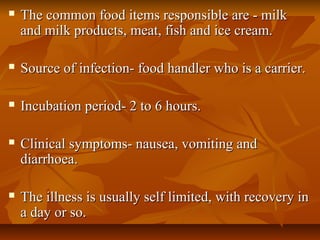  The common food items responsible are - milkThe common food items responsible are - milk
and milk products, meat, fish and ice cream.and milk products, meat, fish and ice cream.
 Source of infection- food handler who is a carrier.Source of infection- food handler who is a carrier.
 Incubation period- 2 to 6 hours.Incubation period- 2 to 6 hours.
 Clinical symptoms- nausea, vomiting andClinical symptoms- nausea, vomiting and
diarrhoea.diarrhoea.
 The illness is usually self limited, with recovery inThe illness is usually self limited, with recovery in
a day or so.a day or so.
 