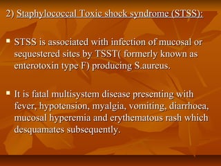 2)2) Staphylococcal Toxic shock syndrome (STSS):Staphylococcal Toxic shock syndrome (STSS):
 STSS is associated with infection of mucosal orSTSS is associated with infection of mucosal or
sequestered sites by TSST( formerly known assequestered sites by TSST( formerly known as
enterotoxin type F) producing S.aureus.enterotoxin type F) producing S.aureus.
 It is fatal multisystem disease presenting withIt is fatal multisystem disease presenting with
fever, hypotension, myalgia, vomiting, diarrhoea,fever, hypotension, myalgia, vomiting, diarrhoea,
mucosal hyperemia and erythematous rash whichmucosal hyperemia and erythematous rash which
desquamates subsequently.desquamates subsequently.
 