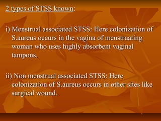2 types of STSS known2 types of STSS known::
i) Menstrual associated STSS: Here colonization ofi) Menstrual associated STSS: Here colonization of
S.aureus occurs in the vagina of menstruatingS.aureus occurs in the vagina of menstruating
woman who uses highly absorbent vaginalwoman who uses highly absorbent vaginal
tampons.tampons.
ii) Non menstrual associated STSS: Hereii) Non menstrual associated STSS: Here
colonization of S.aureus occurs in other sites likecolonization of S.aureus occurs in other sites like
surgical wound.surgical wound.
 