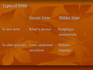Types of SSSSTypes of SSSS::
Severe formSevere form Milder formMilder form
In new born - Ritter’s disease - PemphigusIn new born - Ritter’s disease - Pemphigus
neonatorumneonatorum
In older patients - Toxic epidermal - BullousIn older patients - Toxic epidermal - Bullous
necrolysis impetigonecrolysis impetigo
 
