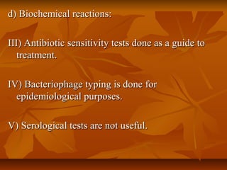 d) Biochemical reactions:d) Biochemical reactions:
III) Antibiotic sensitivity tests done as a guide toIII) Antibiotic sensitivity tests done as a guide to
treatment.treatment.
IV) Bacteriophage typing is done forIV) Bacteriophage typing is done for
epidemiological purposes.epidemiological purposes.
V) Serological tests are not useful.V) Serological tests are not useful.
 