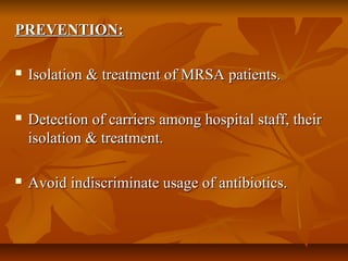 PREVENTION:PREVENTION:
 Isolation & treatment of MRSA patients.Isolation & treatment of MRSA patients.
 Detection of carriers among hospital staff, theirDetection of carriers among hospital staff, their
isolation & treatment.isolation & treatment.
 Avoid indiscriminate usage of antibiotics.Avoid indiscriminate usage of antibiotics.
 