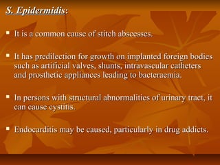 S. EpidermidisS. Epidermidis::
 It is a common cause of stitch abscesses.It is a common cause of stitch abscesses.
 It has predilection for growth on implanted foreign bodiesIt has predilection for growth on implanted foreign bodies
such as artificial valves, shunts, intravascular catheterssuch as artificial valves, shunts, intravascular catheters
and prosthetic appliances leading to bacteraemia.and prosthetic appliances leading to bacteraemia.
 In persons with structural abnormalities of urinary tract, itIn persons with structural abnormalities of urinary tract, it
can cause cystitis.can cause cystitis.
 Endocarditis may be caused, particularly in drug addicts.Endocarditis may be caused, particularly in drug addicts.
 