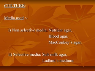 CULTURECULTURE::
Media usedMedia used :-:-
i) Non selective media: Nutrient agar,i) Non selective media: Nutrient agar,
Blood agar,Blood agar,
MacConkey’s agar.MacConkey’s agar.
ii) Selective media: Salt-milk agar,ii) Selective media: Salt-milk agar,
Ludlam’s mediumLudlam’s medium
 