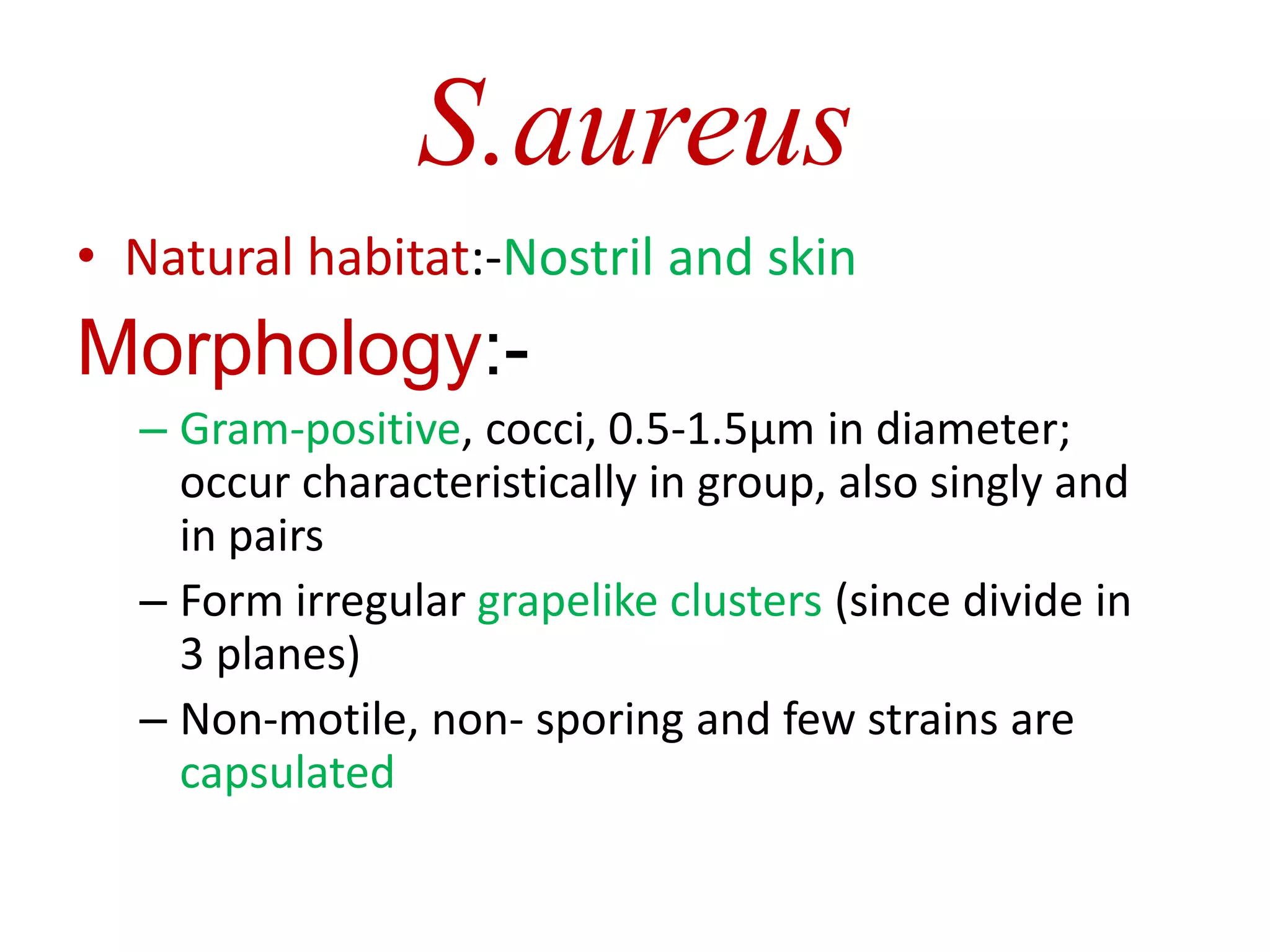 S.aureus
• Natural habitat:-Nostril and skin
Morphology:-
– Gram-positive, cocci, 0.5-1.5µm in diameter;
occur characteristically in group, also singly and
in pairs
– Form irregular grapelike clusters (since divide in
3 planes)
– Non-motile, non- sporing and few strains are
capsulated
 