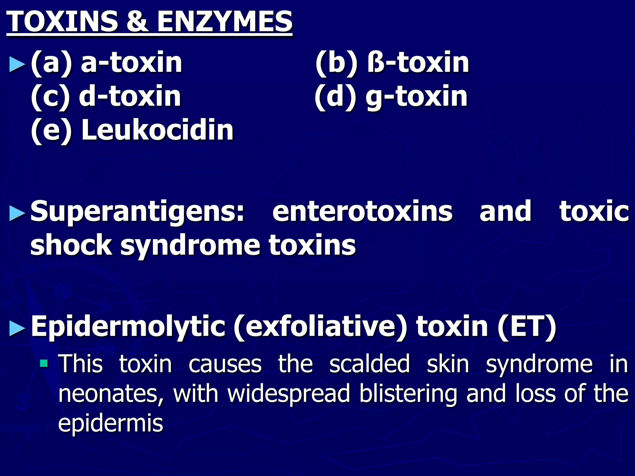 TOXINS & ENZYMES
►(a) a-toxin (b) ß-toxin
(c) d-toxin (d) g-toxin
(e) Leukocidin
►Superantigens: enterotoxins and toxic
shock syndrome toxins
►Epidermolytic (exfoliative) toxin (ET)
 This toxin causes the scalded skin syndrome in
neonates, with widespread blistering and loss of the
epidermis
 