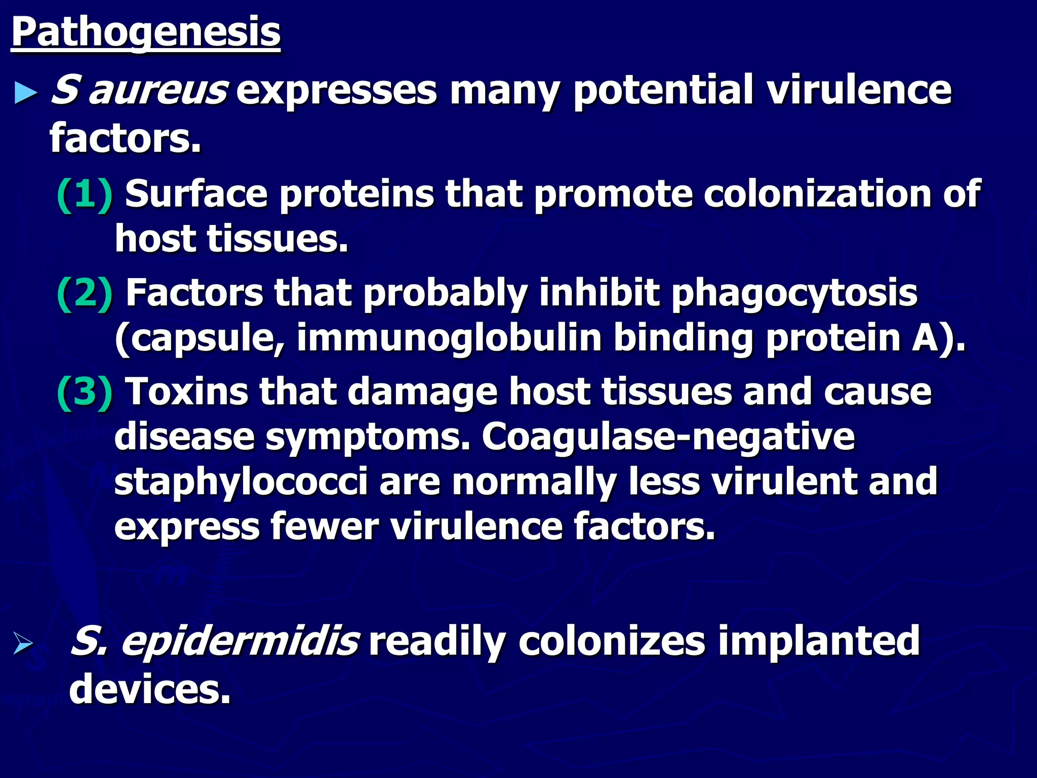Pathogenesis
► S aureus expresses many potential virulence
factors.
(1) Surface proteins that promote colonization of
host tissues.
(2) Factors that probably inhibit phagocytosis
(capsule, immunoglobulin binding protein A).
(3) Toxins that damage host tissues and cause
disease symptoms. Coagulase-negative
staphylococci are normally less virulent and
express fewer virulence factors.
 S. epidermidis readily colonizes implanted
devices.
 