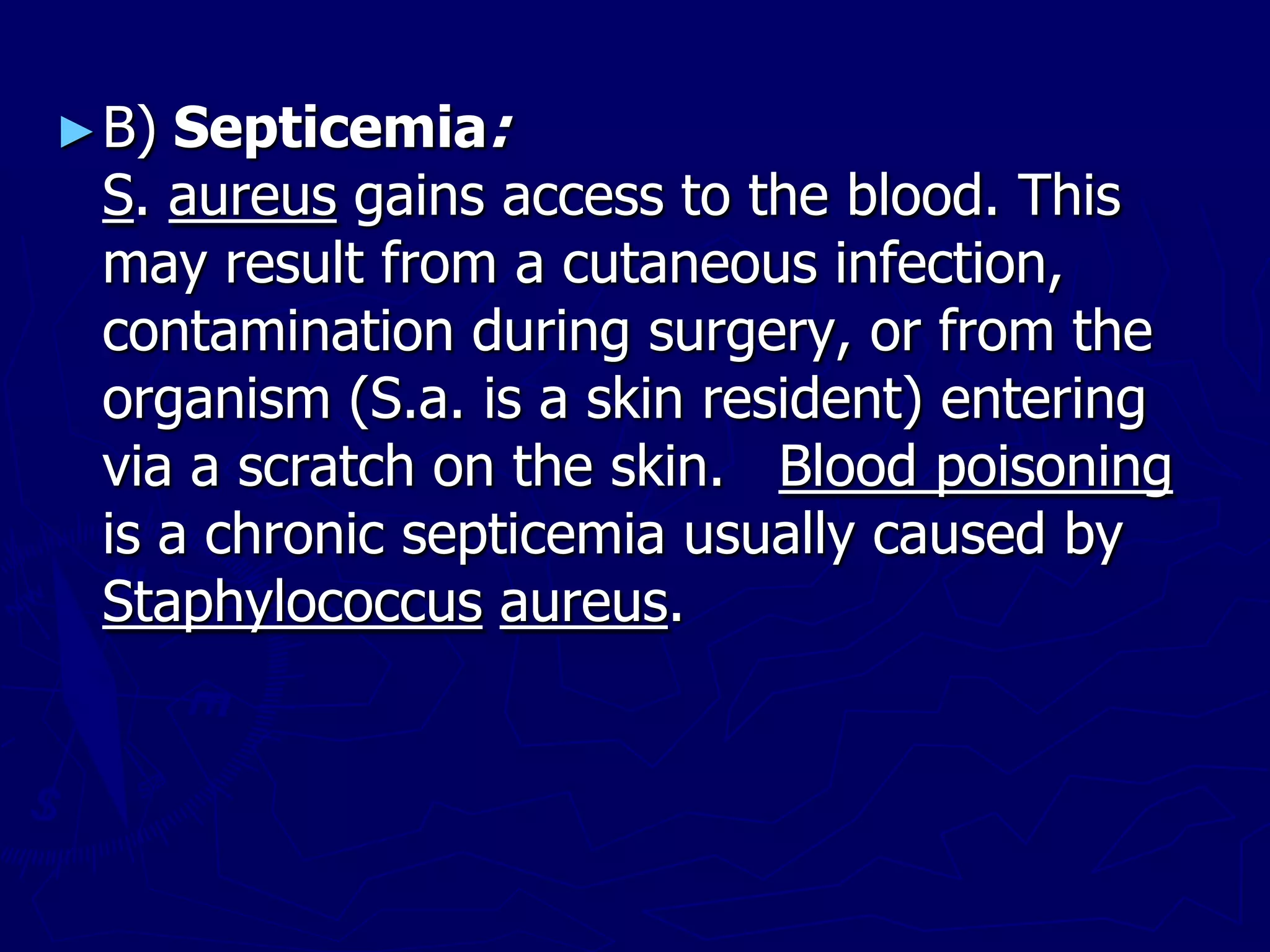 ►B) Septicemia:
S. aureus gains access to the blood. This
may result from a cutaneous infection,
contamination during surgery, or from the
organism (S.a. is a skin resident) entering
via a scratch on the skin. Blood poisoning
is a chronic septicemia usually caused by
Staphylococcus aureus.
 