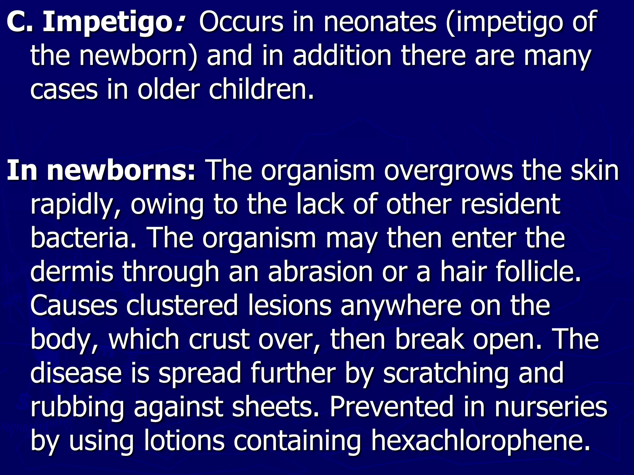 C. Impetigo: Occurs in neonates (impetigo of
the newborn) and in addition there are many
cases in older children.
In newborns: The organism overgrows the skin
rapidly, owing to the lack of other resident
bacteria. The organism may then enter the
dermis through an abrasion or a hair follicle.
Causes clustered lesions anywhere on the
body, which crust over, then break open. The
disease is spread further by scratching and
rubbing against sheets. Prevented in nurseries
by using lotions containing hexachlorophene.
 