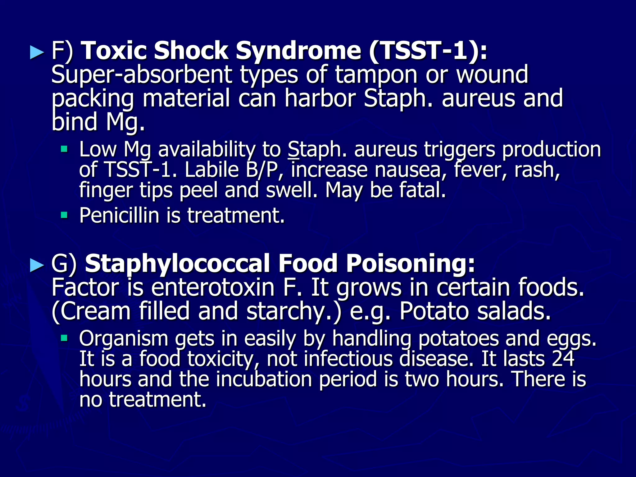 ► F) Toxic Shock Syndrome (TSST-1):
Super-absorbent types of tampon or wound
packing material can harbor Staph. aureus and
bind Mg.
 Low Mg availability to Staph. aureus triggers production
of TSST-1. Labile B/P, increase nausea, fever, rash,
finger tips peel and swell. May be fatal.
 Penicillin is treatment.
► G) Staphylococcal Food Poisoning:
Factor is enterotoxin F. It grows in certain foods.
(Cream filled and starchy.) e.g. Potato salads.
 Organism gets in easily by handling potatoes and eggs.
It is a food toxicity, not infectious disease. It lasts 24
hours and the incubation period is two hours. There is
no treatment.
 