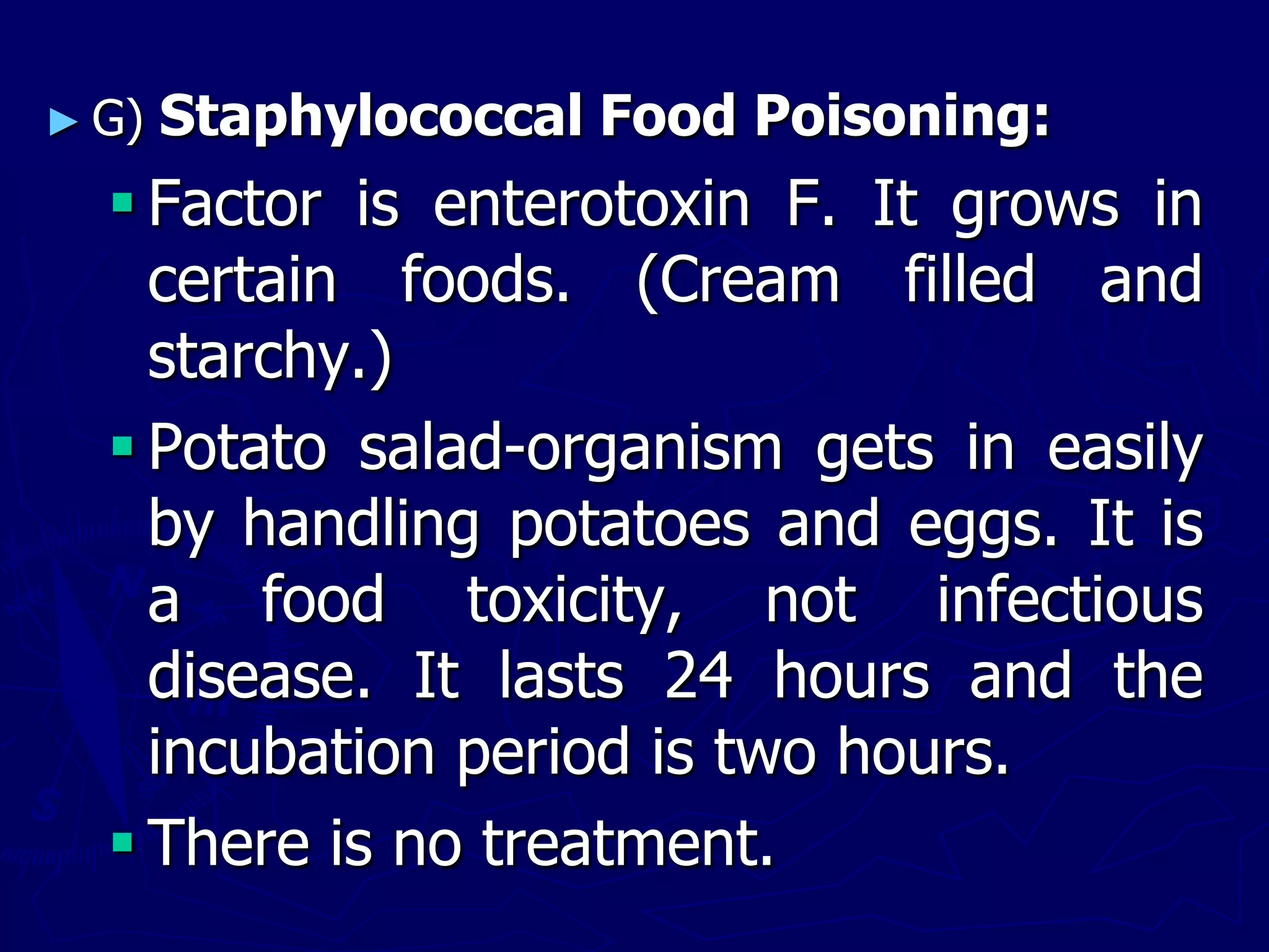 ► G) Staphylococcal Food Poisoning:
 Factor is enterotoxin F. It grows in
certain foods. (Cream filled and
starchy.)
 Potato salad-organism gets in easily
by handling potatoes and eggs. It is
a food toxicity, not infectious
disease. It lasts 24 hours and the
incubation period is two hours.
 There is no treatment.
 