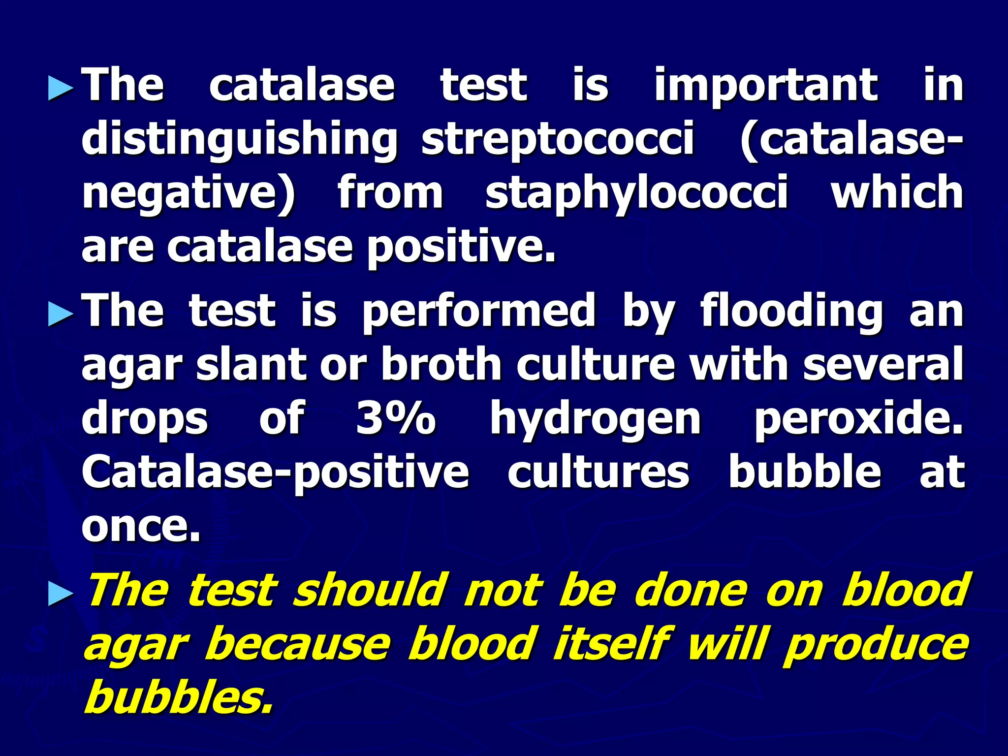 ►The catalase test is important in
distinguishing streptococci (catalase-
negative) from staphylococci which
are catalase positive.
►The test is performed by flooding an
agar slant or broth culture with several
drops of 3% hydrogen peroxide.
Catalase-positive cultures bubble at
once.
►The test should not be done on blood
agar because blood itself will produce
bubbles.
 