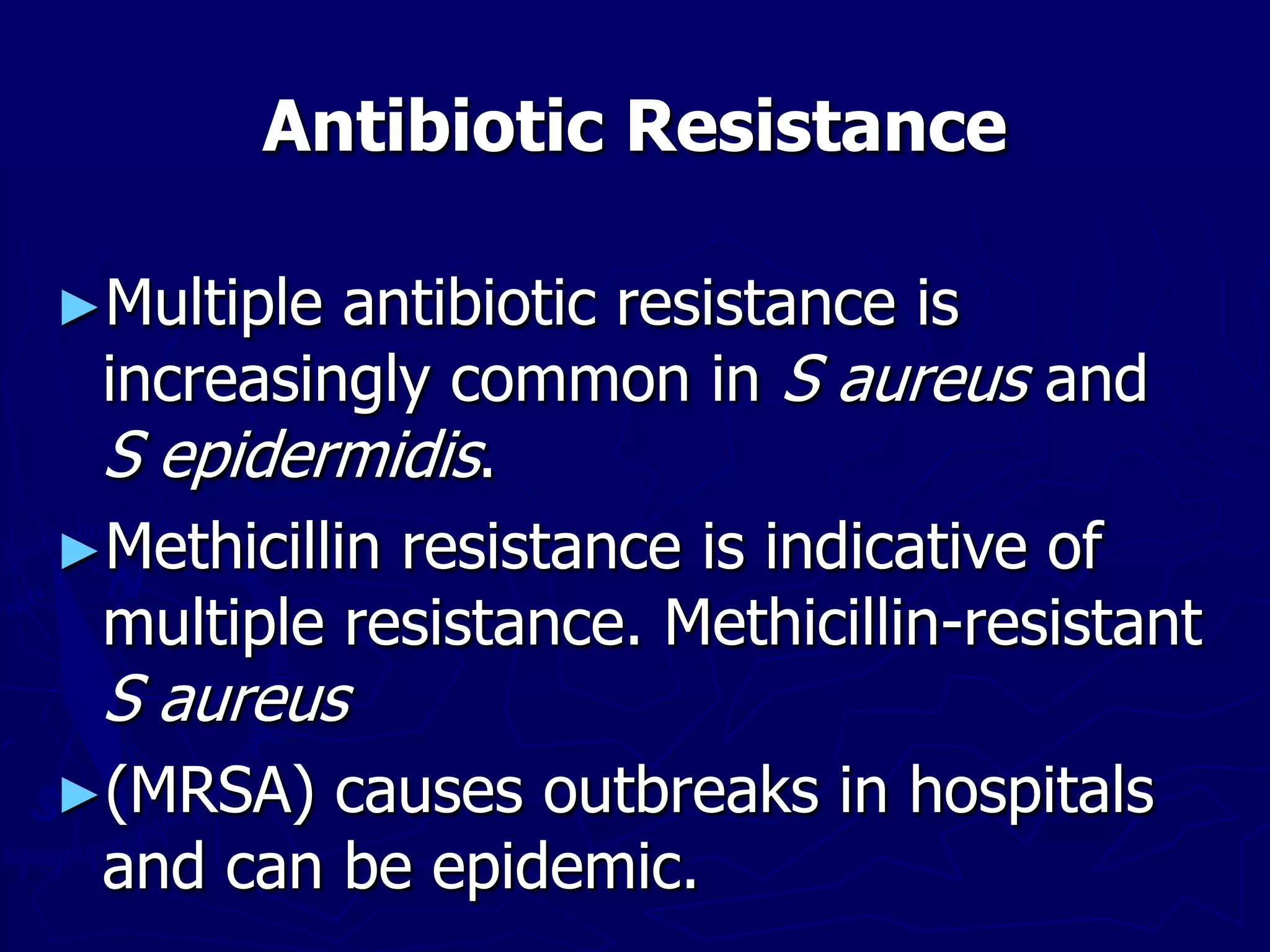 Antibiotic Resistance
►Multiple antibiotic resistance is
increasingly common in S aureus and
S epidermidis.
►Methicillin resistance is indicative of
multiple resistance. Methicillin-resistant
S aureus
►(MRSA) causes outbreaks in hospitals
and can be epidemic.
 