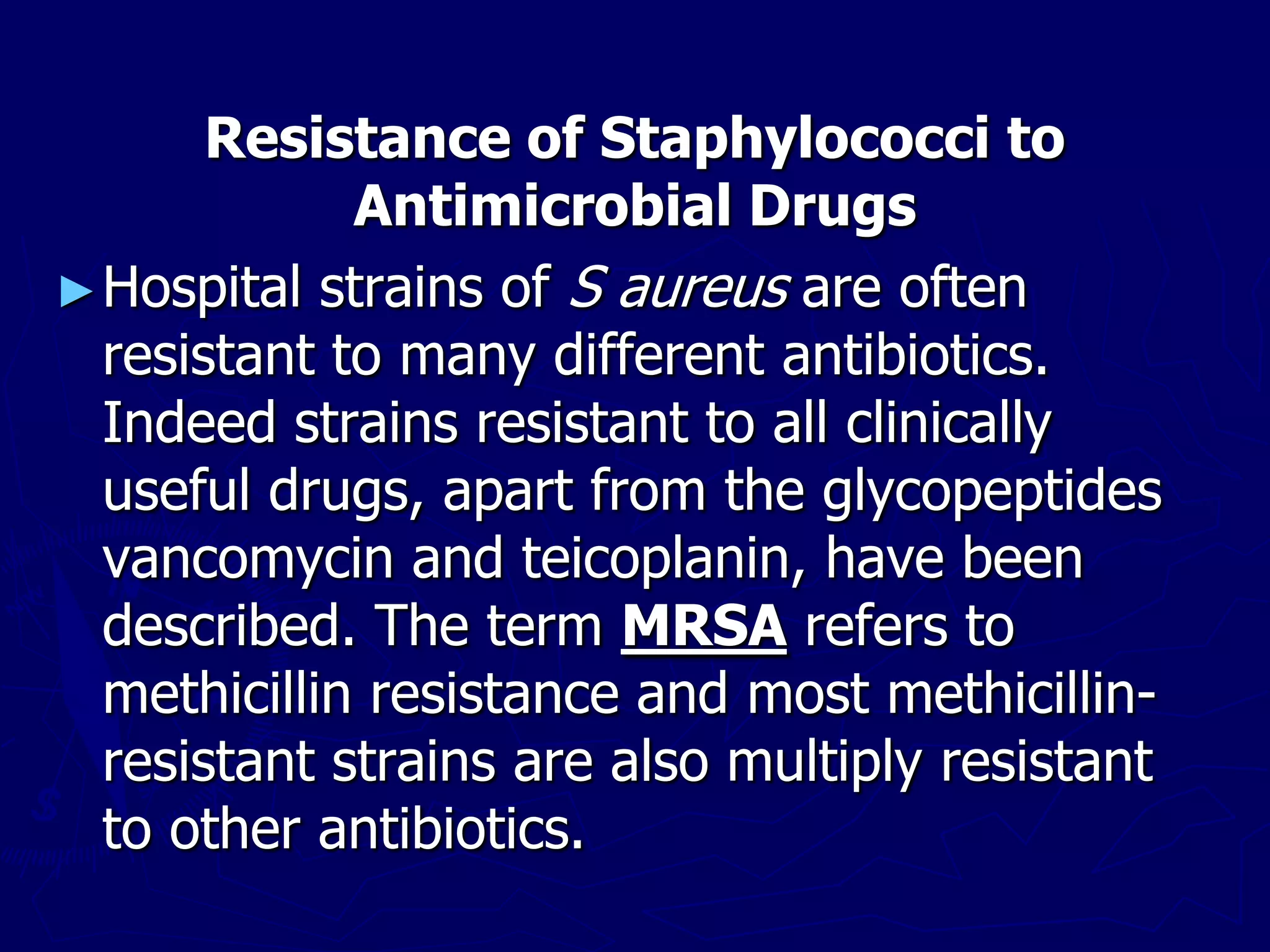 Resistance of Staphylococci to
Antimicrobial Drugs
►Hospital strains of S aureus are often
resistant to many different antibiotics.
Indeed strains resistant to all clinically
useful drugs, apart from the glycopeptides
vancomycin and teicoplanin, have been
described. The term MRSA refers to
methicillin resistance and most methicillin-
resistant strains are also multiply resistant
to other antibiotics.
 