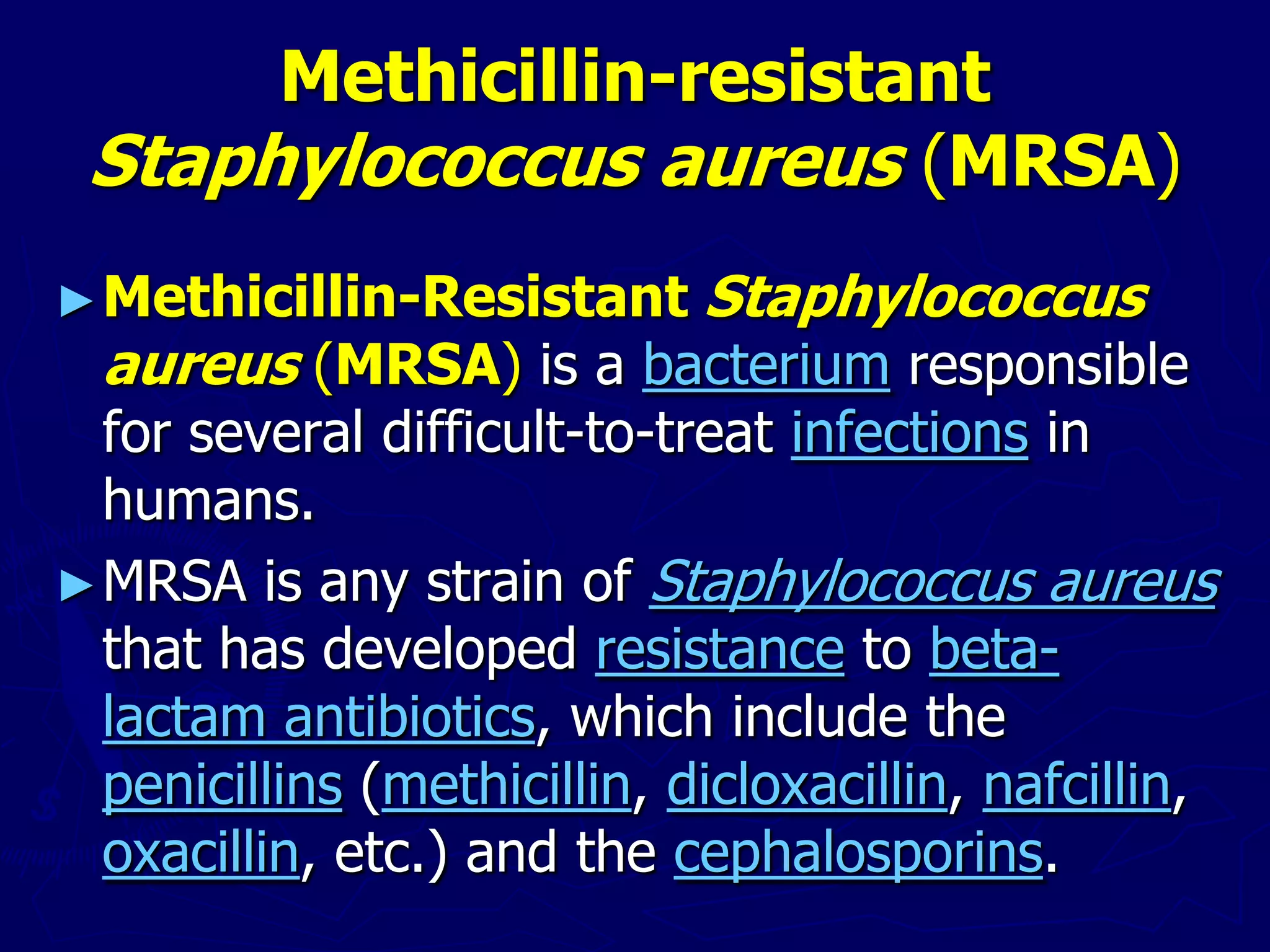 Methicillin-resistant
Staphylococcus aureus (MRSA)
►Methicillin-Resistant Staphylococcus
aureus (MRSA) is a bacterium responsible
for several difficult-to-treat infections in
humans.
►MRSA is any strain of Staphylococcus aureus
that has developed resistance to beta-
lactam antibiotics, which include the
penicillins (methicillin, dicloxacillin, nafcillin,
oxacillin, etc.) and the cephalosporins.
 